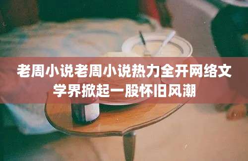 老周小说老周小说热力全开网络文学界掀起一股怀旧风潮