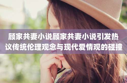 顾家共妻小说顾家共妻小说引发热议传统伦理观念与现代爱情观的碰撞