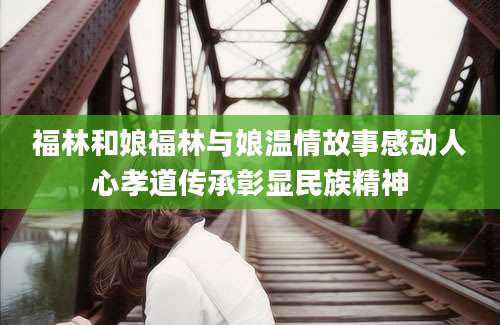 福林和娘福林与娘温情故事感动人心孝道传承彰显民族精神