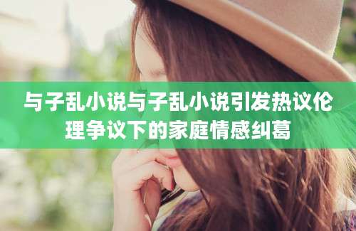 与子乱小说与子乱小说引发热议伦理争议下的家庭情感纠葛