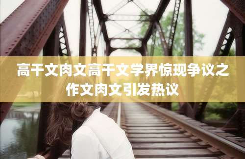 高干文肉文高干文学界惊现争议之作文肉文引发热议