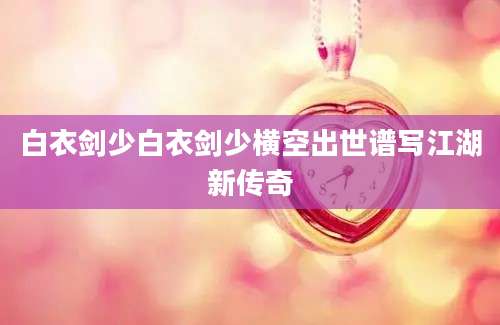 白衣剑少白衣剑少横空出世谱写江湖新传奇