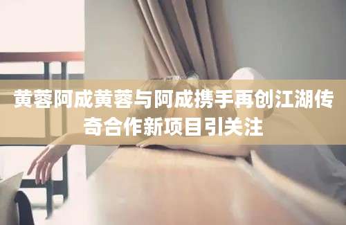 黄蓉阿成黄蓉与阿成携手再创江湖传奇合作新项目引关注