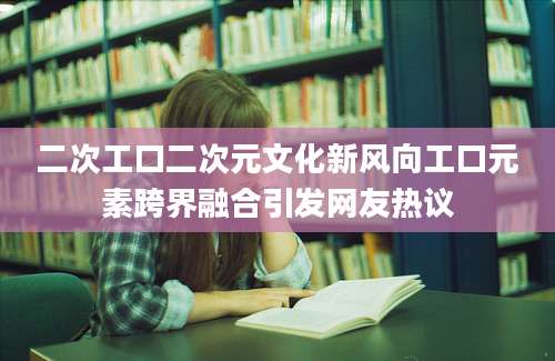 二次工口二次元文化新风向工口元素跨界融合引发网友热议