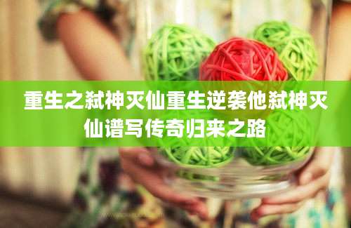 重生之弑神灭仙重生逆袭他弑神灭仙谱写传奇归来之路