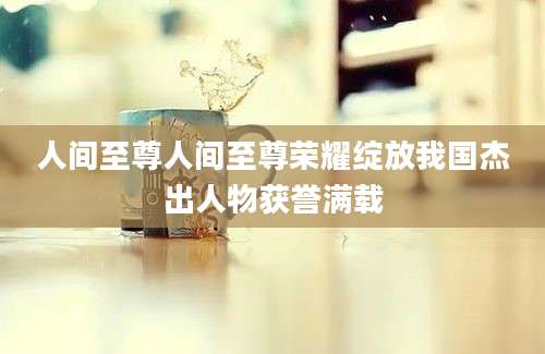 人间至尊人间至尊荣耀绽放我国杰出人物获誉满载