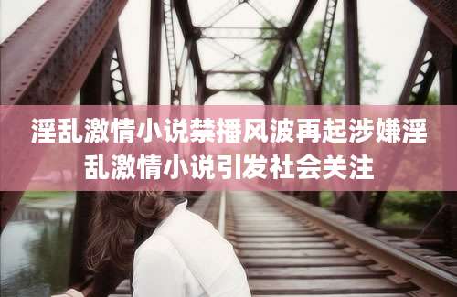 淫乱激情小说禁播风波再起涉嫌淫乱激情小说引发社会关注