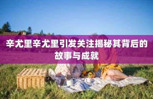 辛尤里辛尤里引发关注揭秘其背后的故事与成就