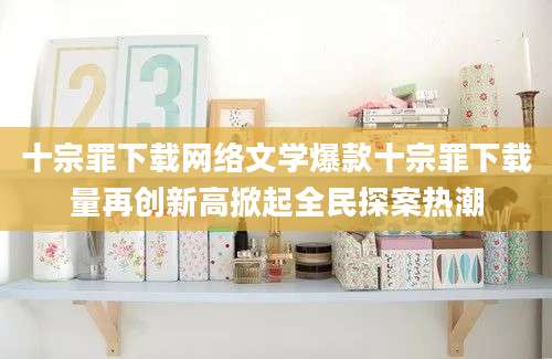 十宗罪下载网络文学爆款十宗罪下载量再创新高掀起全民探案热潮
