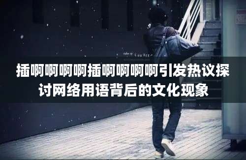 插啊啊啊啊插啊啊啊啊引发热议探讨网络用语背后的文化现象