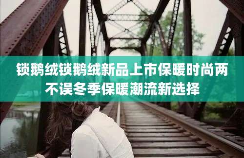 锁鹅绒锁鹅绒新品上市保暖时尚两不误冬季保暖潮流新选择
