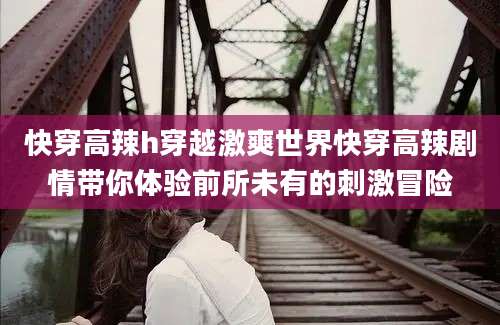 快穿高辣h穿越激爽世界快穿高辣剧情带你体验前所未有的刺激冒险
