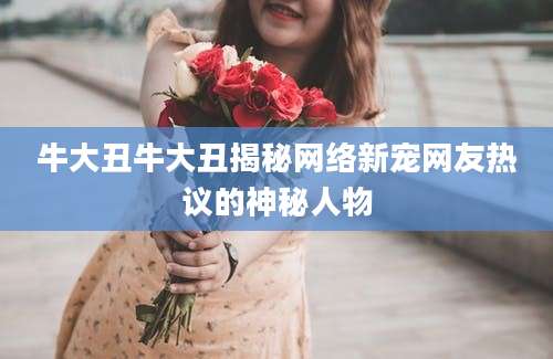 牛大丑牛大丑揭秘网络新宠网友热议的神秘人物