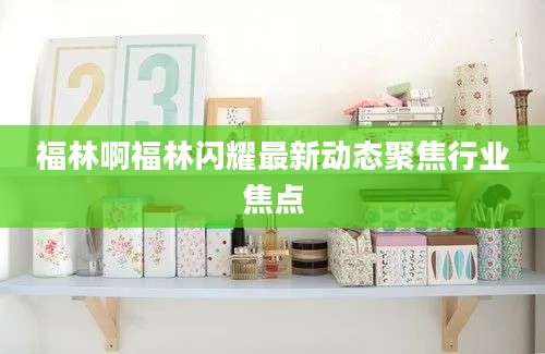 福林啊福林闪耀最新动态聚焦行业焦点