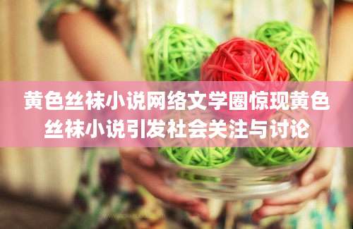 黄色丝袜小说网络文学圈惊现黄色丝袜小说引发社会关注与讨论