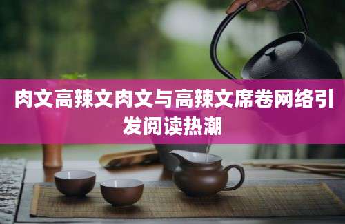 肉文高辣文肉文与高辣文席卷网络引发阅读热潮