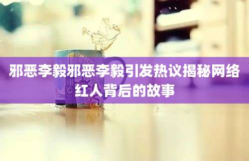 邪恶李毅邪恶李毅引发热议揭秘网络红人背后的故事