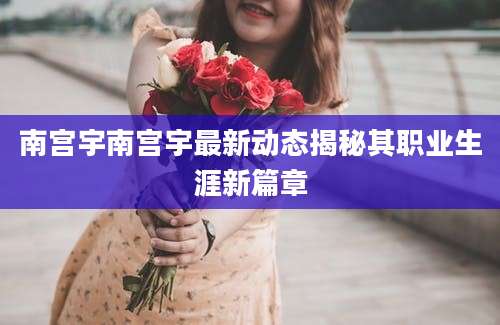 南宫宇南宫宇最新动态揭秘其职业生涯新篇章