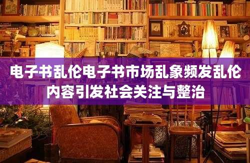 电子书乱伦电子书市场乱象频发乱伦内容引发社会关注与整治