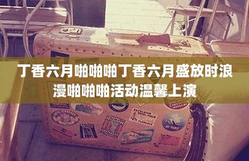 丁香六月啪啪啪丁香六月盛放时浪漫啪啪啪活动温馨上演