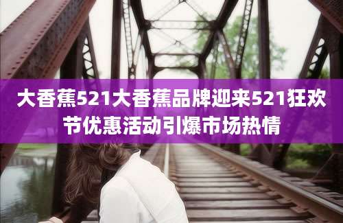 大香蕉521大香蕉品牌迎来521狂欢节优惠活动引爆市场热情