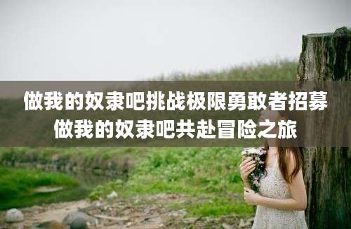 做我的奴隶吧挑战极限勇敢者招募做我的奴隶吧共赴冒险之旅
