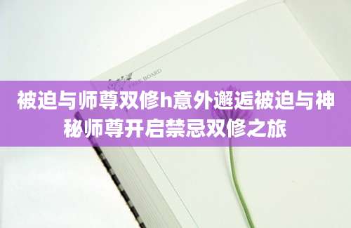 被迫与师尊双修h意外邂逅被迫与神秘师尊开启禁忌双修之旅
