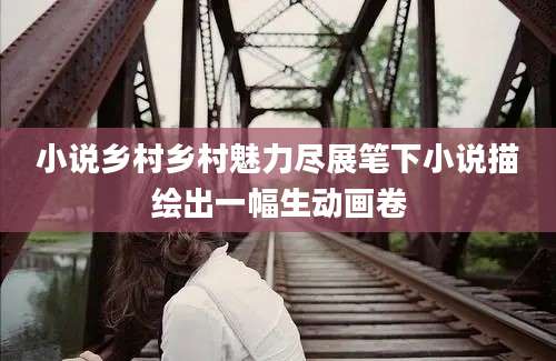 小说乡村乡村魅力尽展笔下小说描绘出一幅生动画卷
