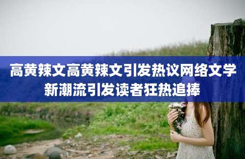 高黄辣文高黄辣文引发热议网络文学新潮流引发读者狂热追捧