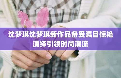 沈梦琪沈梦琪新作品备受瞩目惊艳演绎引领时尚潮流
